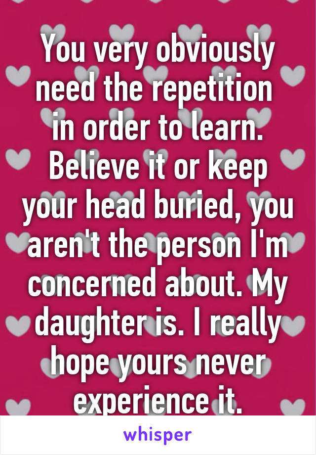 You very obviously need the repetition  in order to learn. Believe it or keep your head buried, you aren't the person I'm concerned about. My daughter is. I really hope yours never experience it.