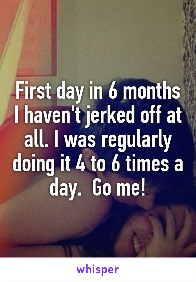 First day in 6 months I haven't jerked off at all. I was regularly doing it 4 to 6 times a day.  Go me!