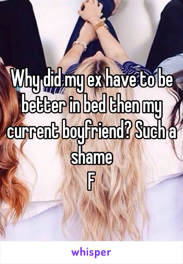 Why did my ex have to be better in bed then my current boyfriend? Such a shame 
F