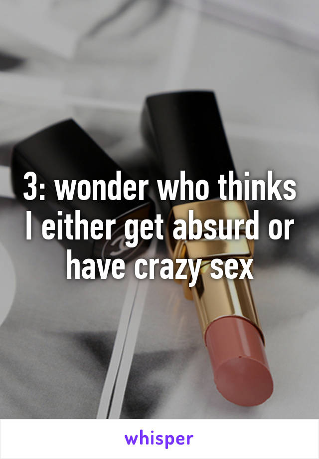 3: wonder who thinks I either get absurd or have crazy sex