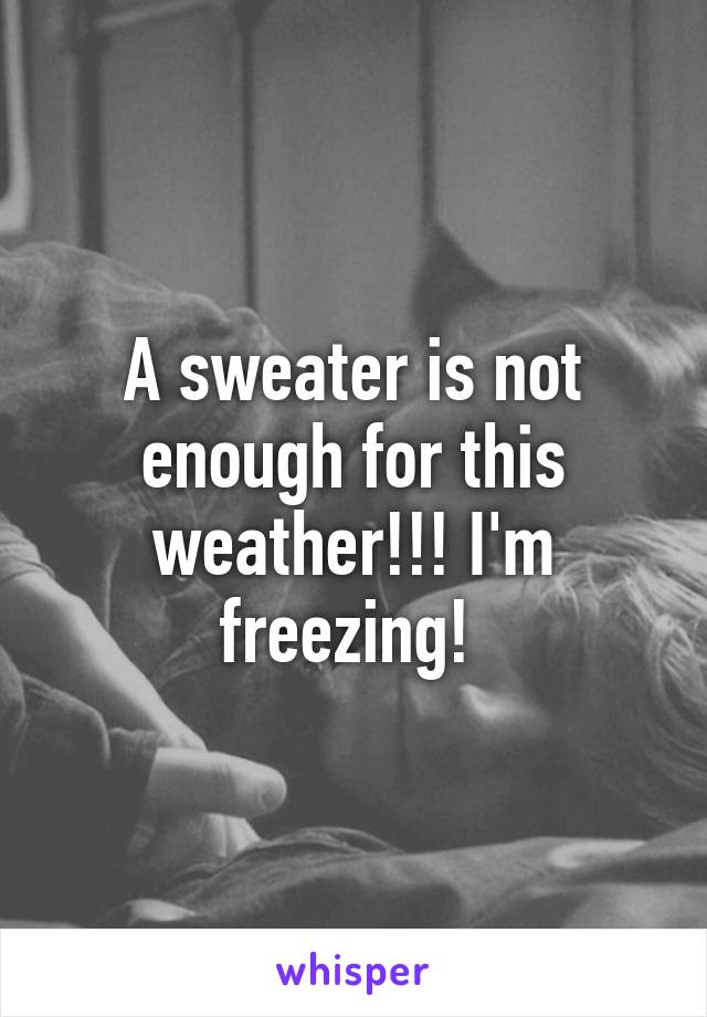 A sweater is not enough for this weather!!! I'm freezing! 