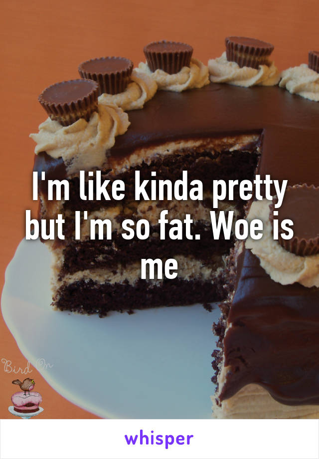 I'm like kinda pretty but I'm so fat. Woe is me