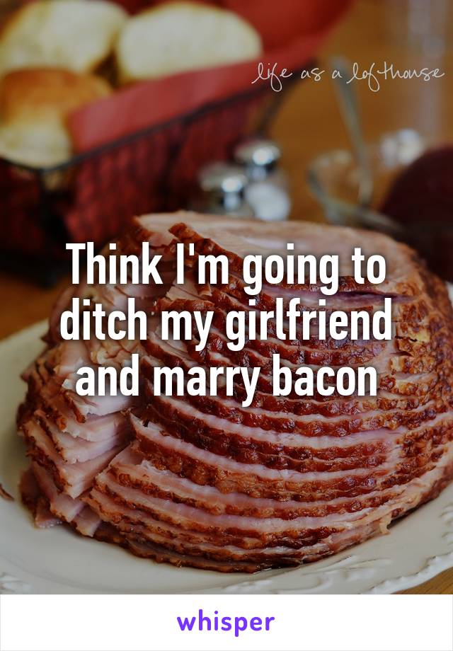 Think I'm going to ditch my girlfriend and marry bacon