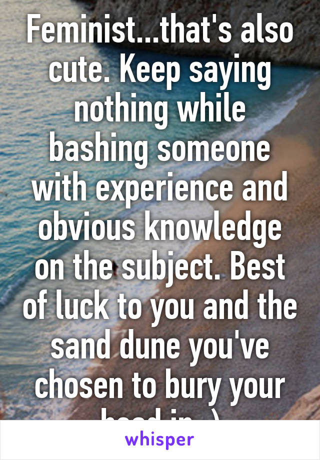 Feminist...that's also cute. Keep saying nothing while bashing someone with experience and obvious knowledge on the subject. Best of luck to you and the sand dune you've chosen to bury your head in ;)