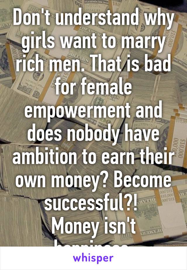 Don't understand why girls want to marry rich men. That is bad for female empowerment and does nobody have ambition to earn their own money? Become successful?! 
Money isn't happiness.