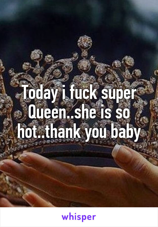 Today i fuck super Queen..she is so hot..thank you baby