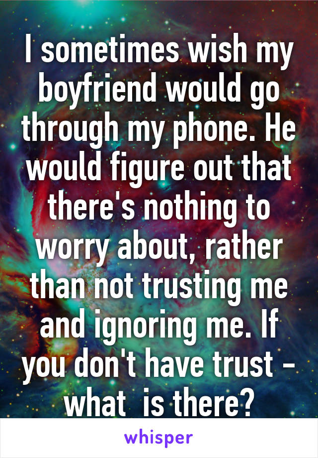 I sometimes wish my boyfriend would go through my phone. He would figure out that there's nothing to worry about, rather than not trusting me and ignoring me. If you don't have trust - what  is there?