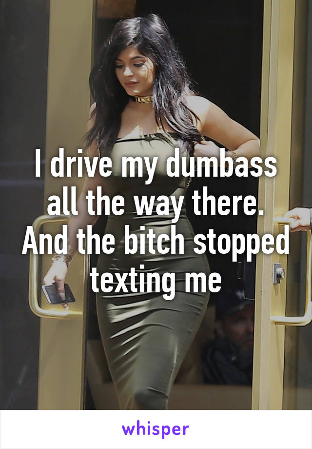 I drive my dumbass all the way there. And the bitch stopped texting me