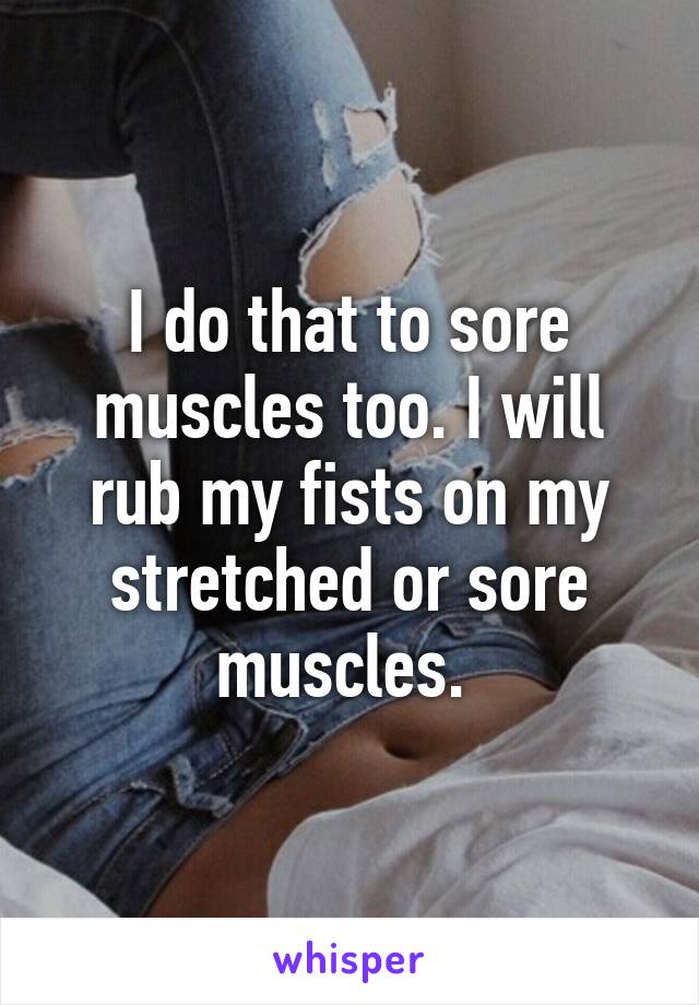 I do that to sore muscles too. I will rub my fists on my stretched or sore muscles. 