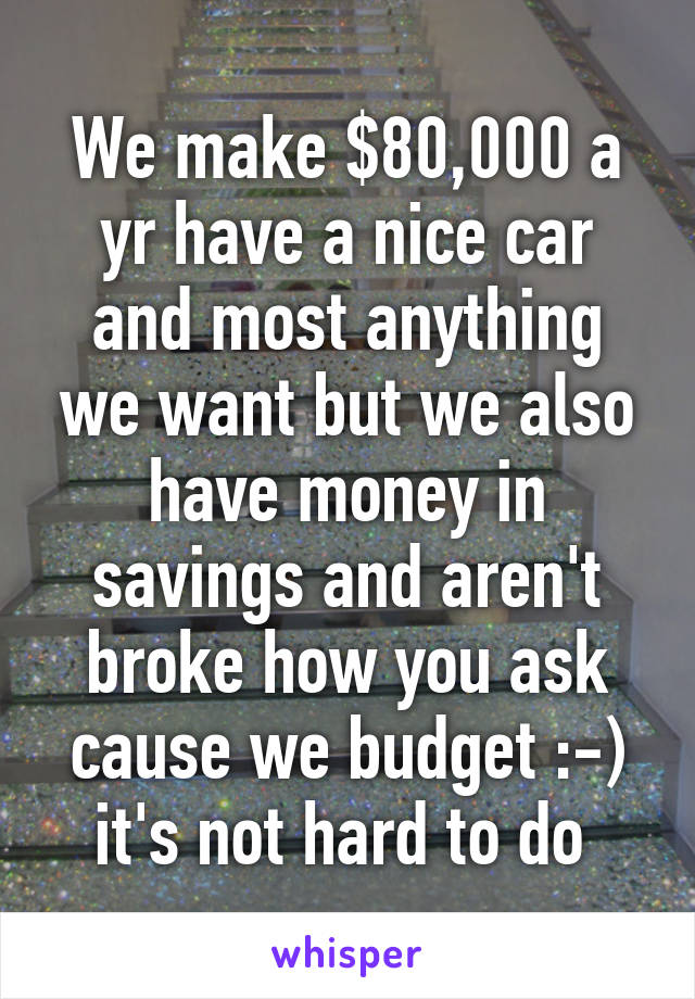 We make $80,000 a yr have a nice car and most anything we want but we also have money in savings and aren't broke how you ask cause we budget :-) it's not hard to do 