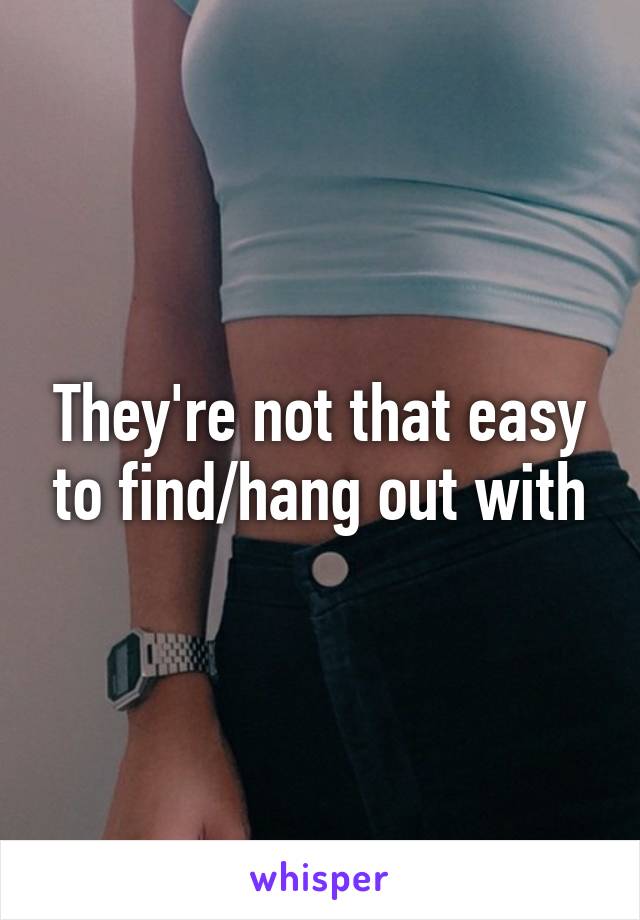 They're not that easy to find/hang out with