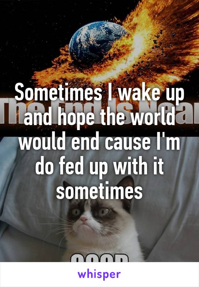 Sometimes I wake up and hope the world would end cause I'm do fed up with it sometimes