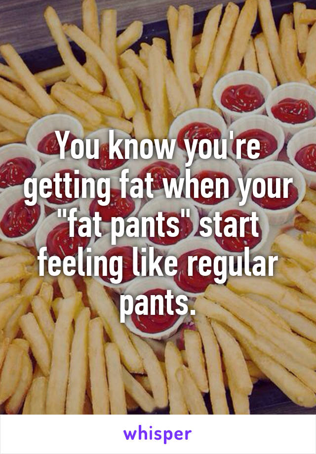 You know you're getting fat when your "fat pants" start feeling like regular pants.