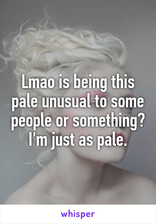 Lmao is being this pale unusual to some people or something? I'm just as pale.