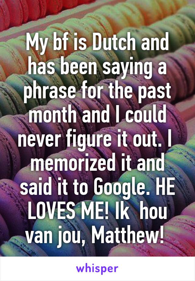 My bf is Dutch and has been saying a phrase for the past month and I could never figure it out. I  memorized it and said it to Google. HE LOVES ME! Ik  hou van jou, Matthew! 