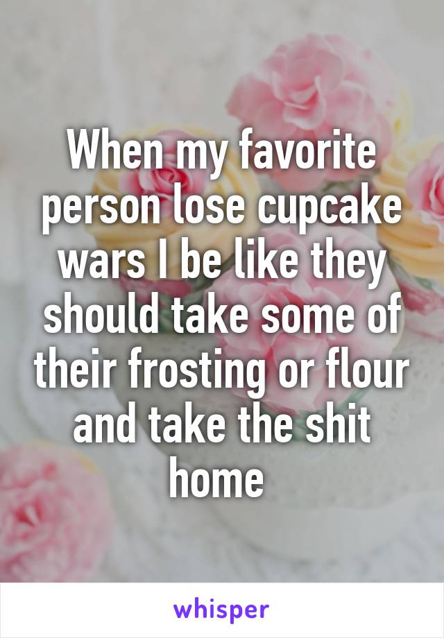 When my favorite person lose cupcake wars I be like they should take some of their frosting or flour and take the shit home 