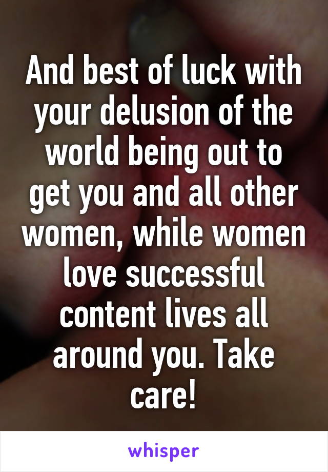 And best of luck with your delusion of the world being out to get you and all other women, while women love successful content lives all around you. Take care!