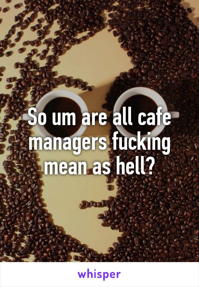 So um are all cafe managers fucking mean as hell?