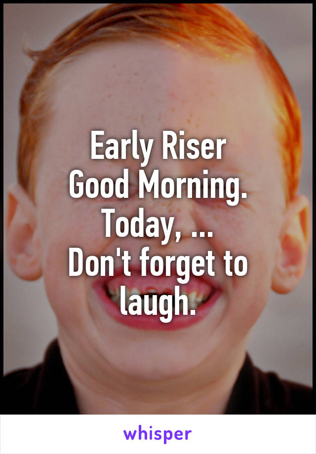 Early Riser
Good Morning.
Today, ...
Don't forget to laugh.