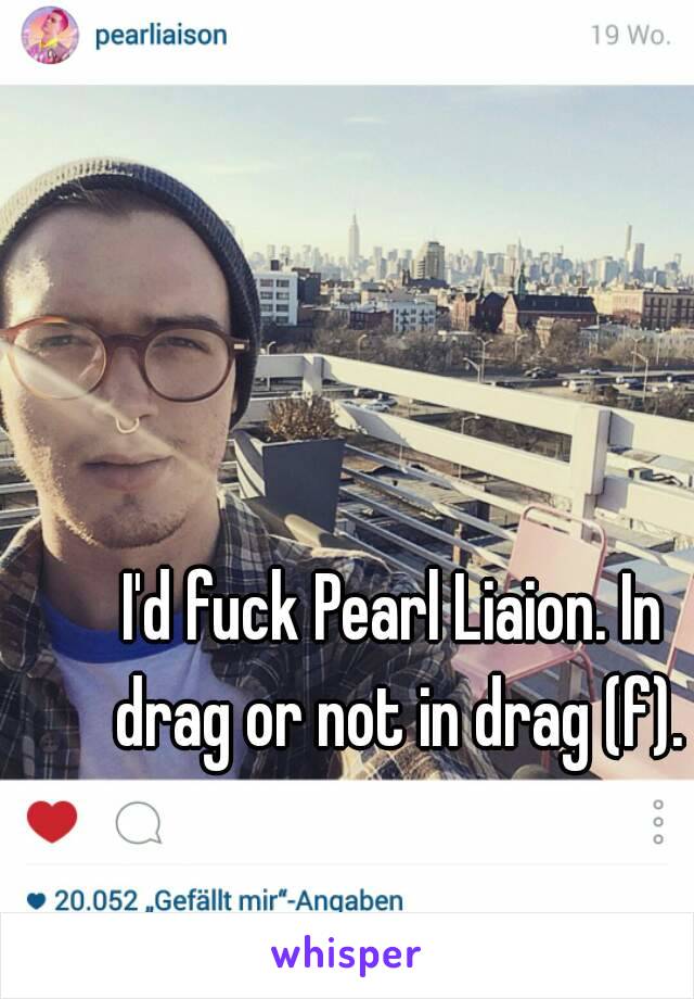 I'd fuck Pearl Liaion. In drag or not in drag (f).