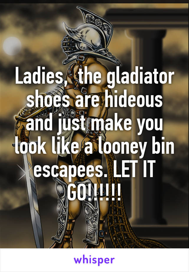 Ladies,  the gladiator shoes are hideous and just make you look like a looney bin escapees. LET IT GO!!!!!!