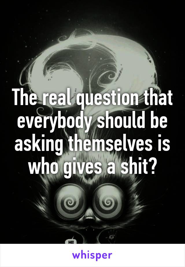 The real question that everybody should be asking themselves is who gives a shit?