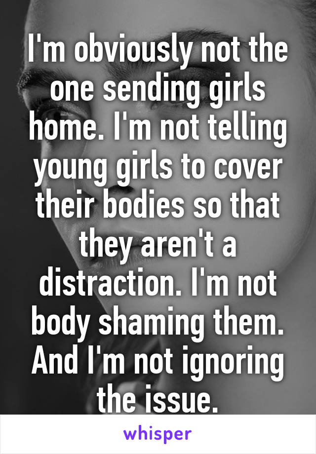 I'm obviously not the one sending girls home. I'm not telling young girls to cover their bodies so that they aren't a distraction. I'm not body shaming them. And I'm not ignoring the issue.