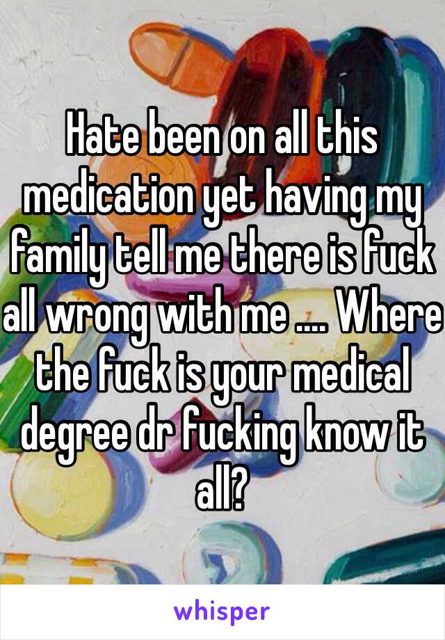 Hate been on all this medication yet having my family tell me there is fuck all wrong with me .... Where the fuck is your medical degree dr fucking know it all? 