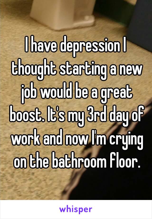 I have depression I thought starting a new job would be a great boost. It's my 3rd day of work and now I'm crying on the bathroom floor.