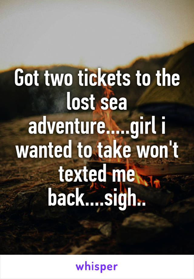 Got two tickets to the lost sea adventure.....girl i wanted to take won't texted me back....sigh..