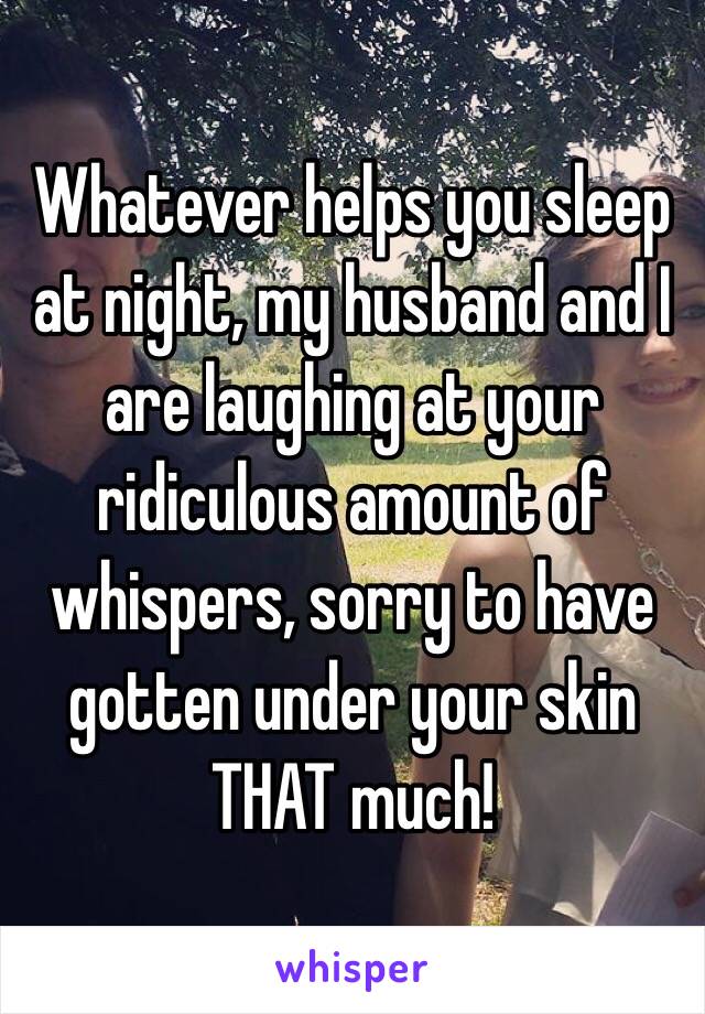 Whatever helps you sleep at night, my husband and I are laughing at your ridiculous amount of whispers, sorry to have gotten under your skin THAT much!