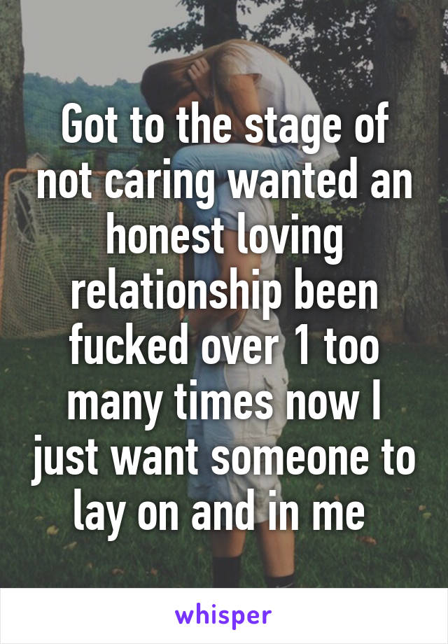 Got to the stage of not caring wanted an honest loving relationship been fucked over 1 too many times now I just want someone to lay on and in me 