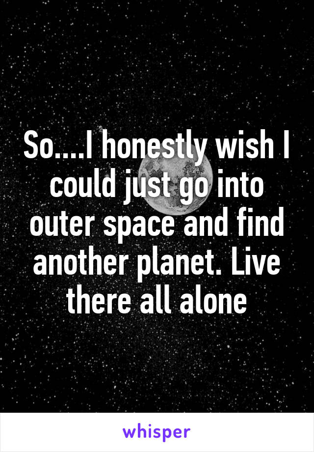 So....I honestly wish I could just go into outer space and find another planet. Live there all alone