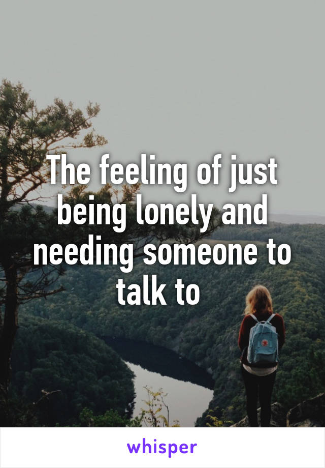 The feeling of just being lonely and needing someone to talk to 