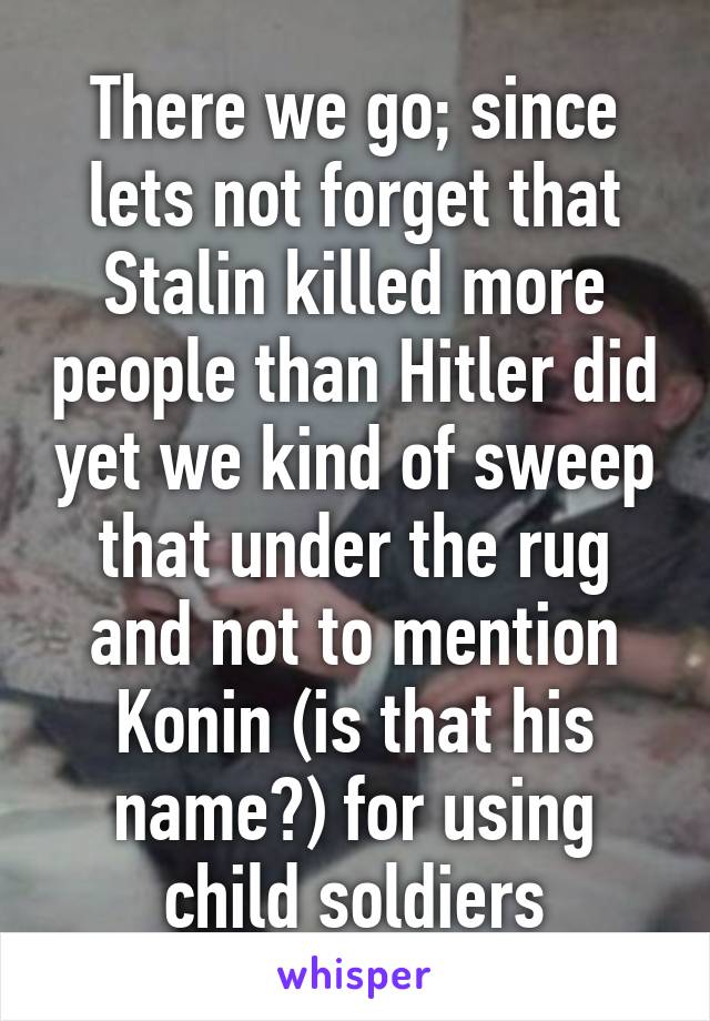 There we go; since lets not forget that Stalin killed more people than Hitler did yet we kind of sweep that under the rug and not to mention Konin (is that his name?) for using child soldiers