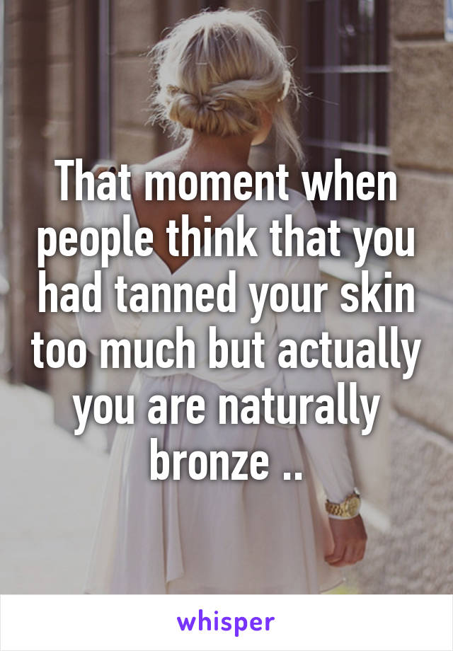 That moment when people think that you had tanned your skin too much but actually you are naturally bronze ..