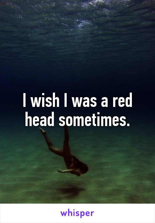 I wish I was a red head sometimes.