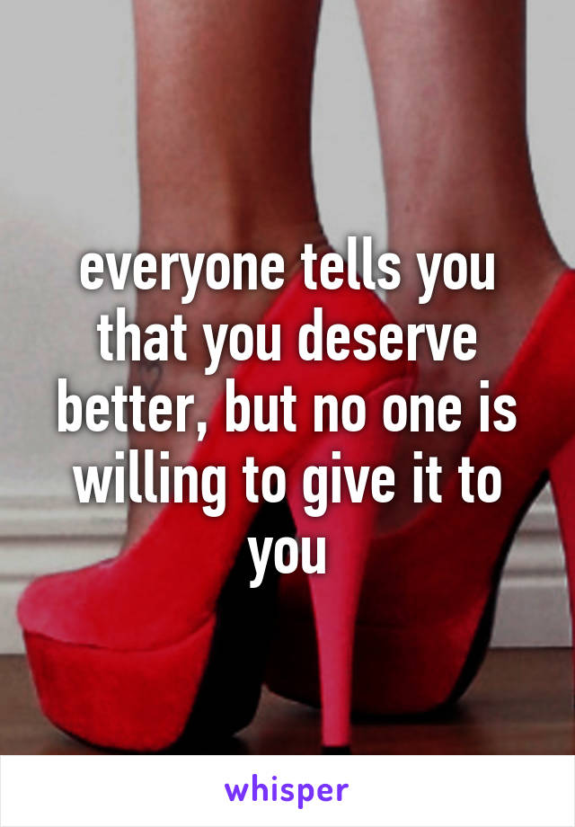 everyone tells you that you deserve better, but no one is willing to give it to you