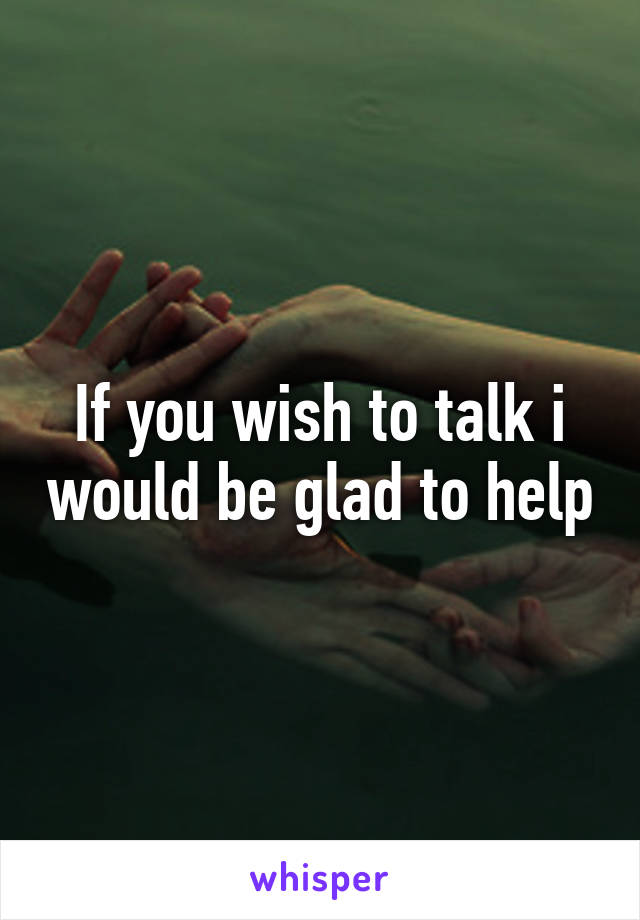 If you wish to talk i would be glad to help