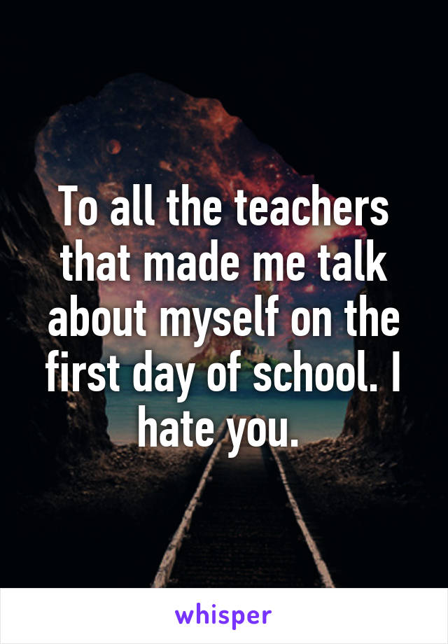 To all the teachers that made me talk about myself on the first day of school. I hate you. 