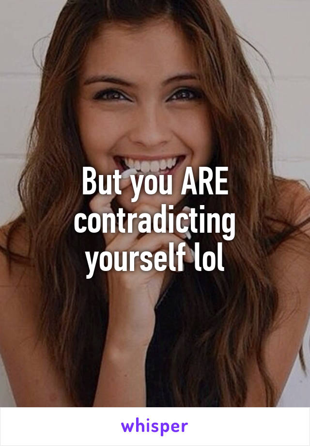 But you ARE contradicting yourself lol