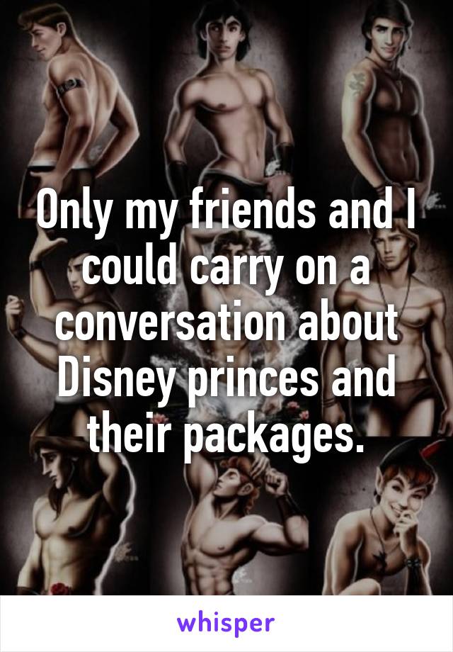 Only my friends and I could carry on a conversation about Disney princes and their packages.