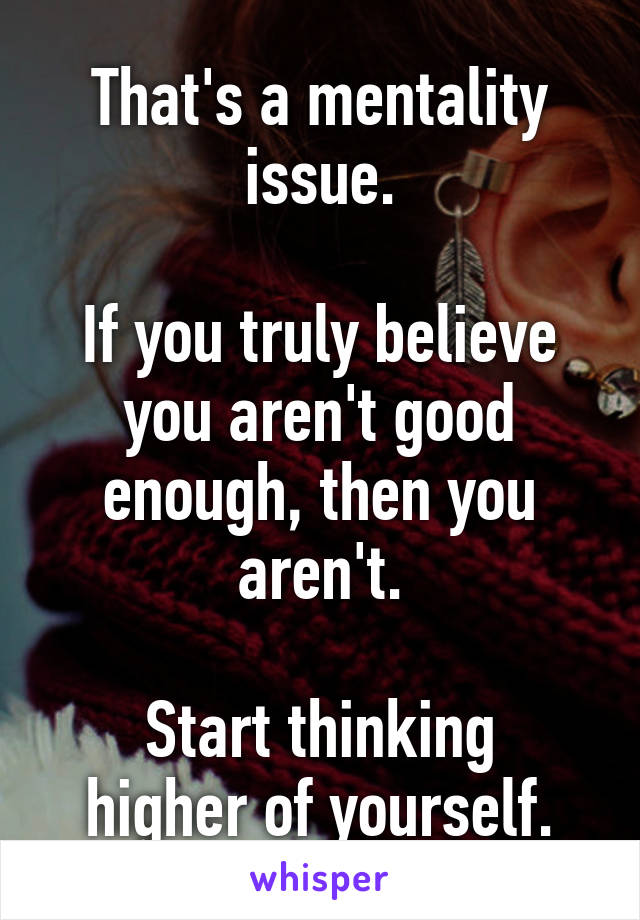 That's a mentality issue.

If you truly believe you aren't good enough, then you aren't.

Start thinking higher of yourself.