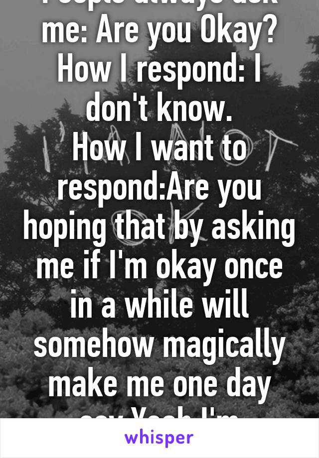 People always ask me: Are you Okay?
How I respond: I don't know.
How I want to respond:Are you hoping that by asking me if I'm okay once in a while will somehow magically make me one day say:Yeah I'm absolutely fine.