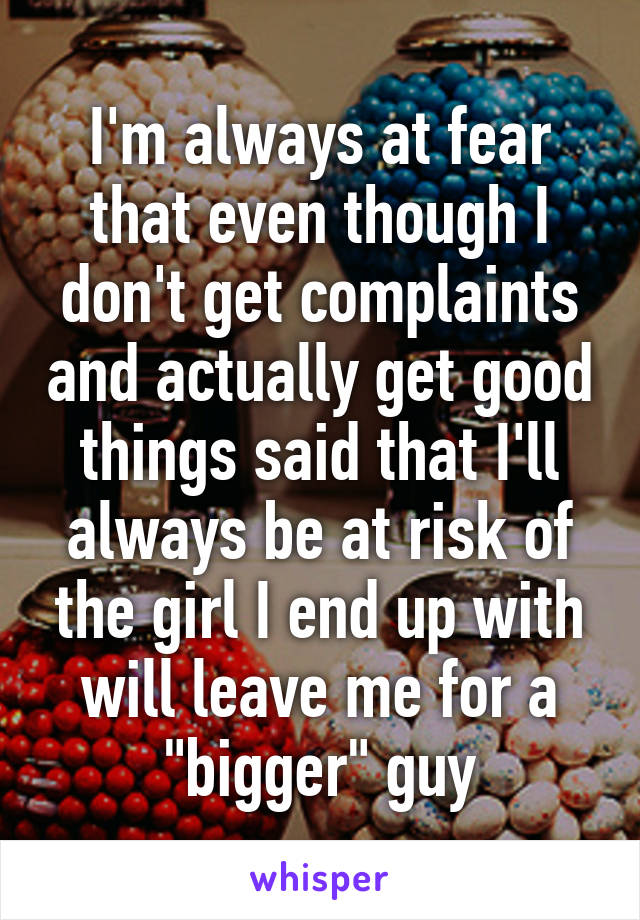 I'm always at fear that even though I don't get complaints and actually get good things said that I'll always be at risk of the girl I end up with will leave me for a "bigger" guy