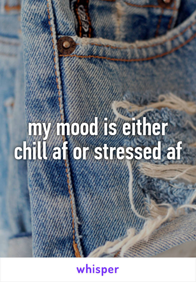 my mood is either chill af or stressed af