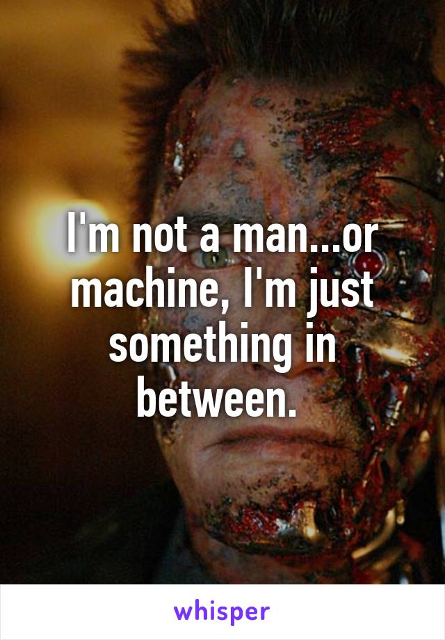 I'm not a man...or machine, I'm just something in between. 