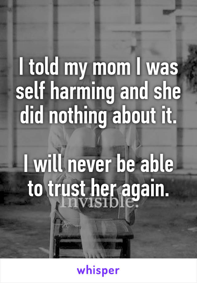 I told my mom I was self harming and she did nothing about it.

I will never be able to trust her again.
