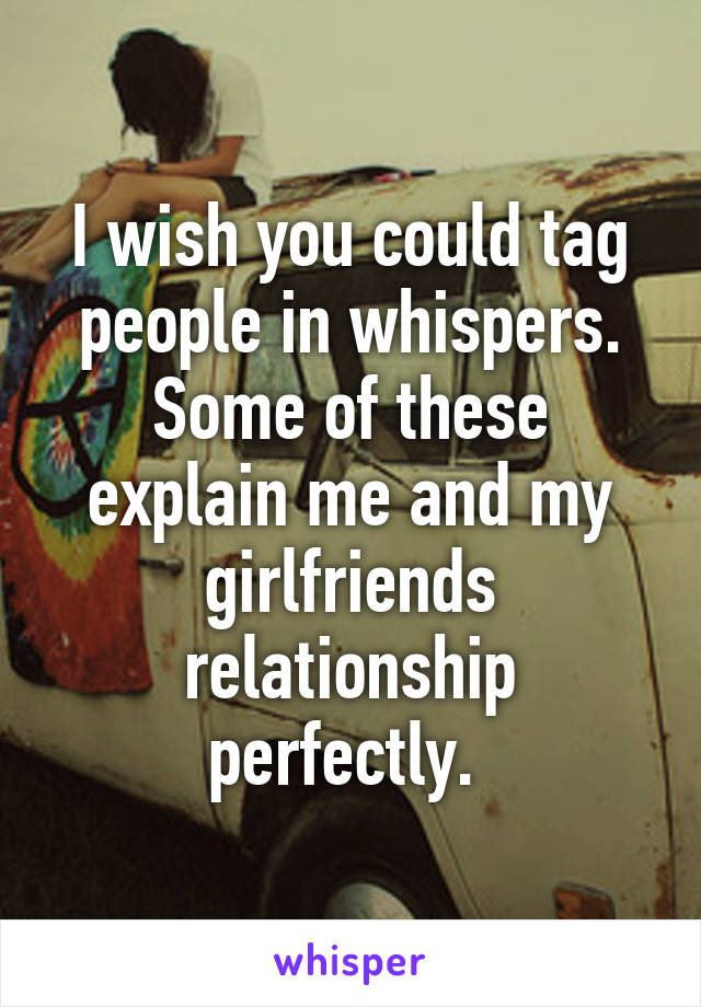 I wish you could tag people in whispers. Some of these explain me and my girlfriends relationship perfectly. 