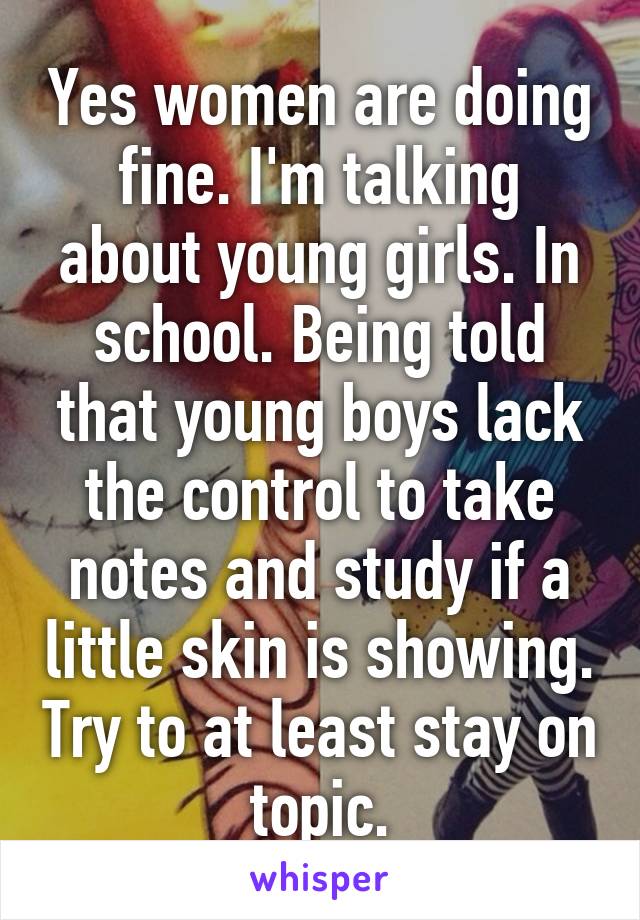 Yes women are doing fine. I'm talking about young girls. In school. Being told that young boys lack the control to take notes and study if a little skin is showing. Try to at least stay on topic.